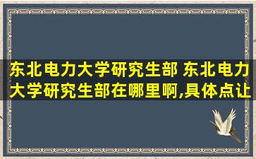 东北电力大学研究生部 东北电力大学研究生部在哪里啊,具体点让我能找到就行